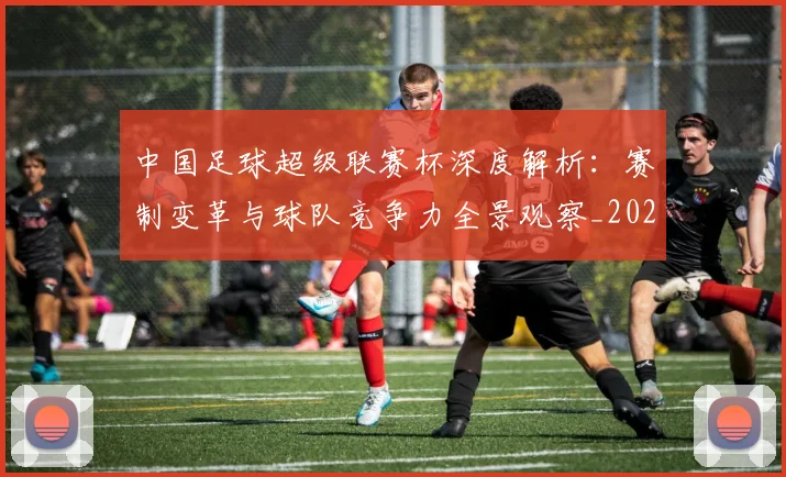 中国足球超级联赛杯深度解析：赛制变革与球队竞争力全景观察_20260610190317