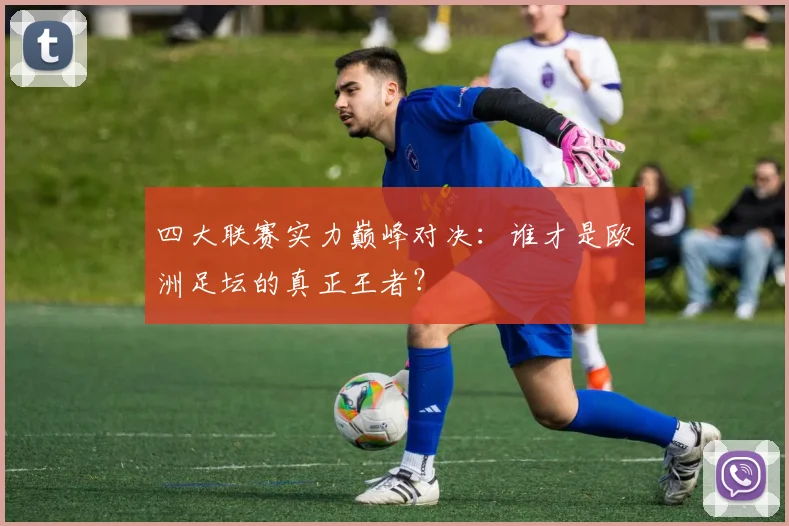 四大联赛实力巅峰对决：谁才是欧洲足坛的真正王者？