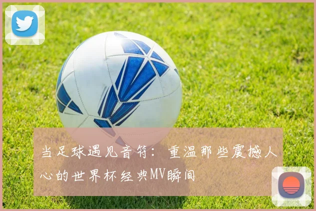 当足球遇见音符：重温那些震撼人心的世界杯经典MV瞬间