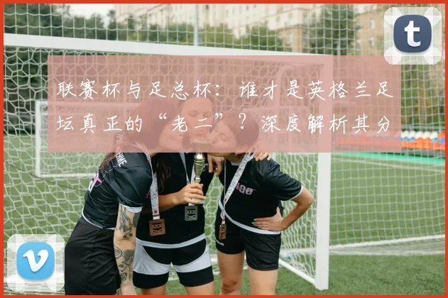 联赛杯与足总杯：谁才是英格兰足坛真正的“老二”？深度解析其分量与价值