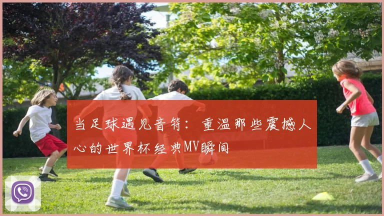 当足球遇见音符:重温那些震撼人心的世界杯经典MV瞬间