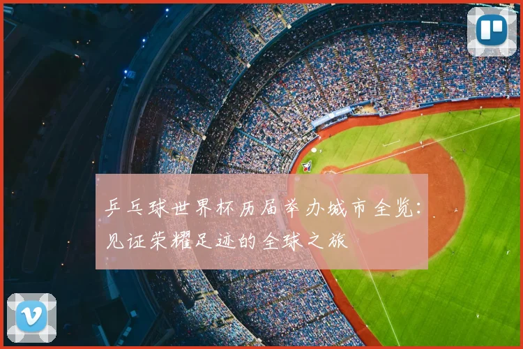 乒乓球世界杯历届举办城市全览:见证荣耀足迹的全球之旅